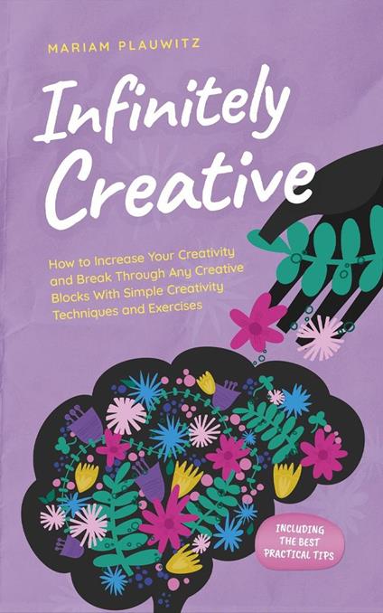 Infinitely Creative: How to Increase Your Creativity and Break Through Any Creative Blocks With Simple Creativity Techniques and Exercises - Including the Best Practical Tips