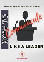 How to Communicate Like a Leader: Mastering the Art of Influence and Leadership