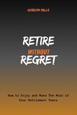 Retire Without Regret : How to Enjoy and Make the Most of Your Retirement Years