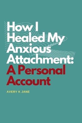 How I Healed My Anxious Attachment: A Personal Account - Avery K Jane - cover