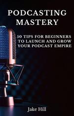 Podcasting Mastery: 50 Tips for Beginners to Launch and Grow Your Podcast Empire