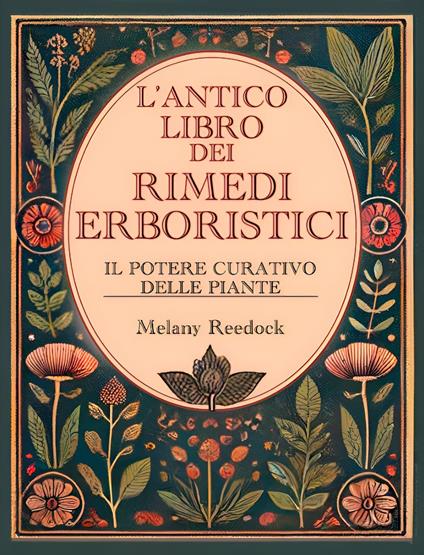 L'Antico Libro dei Rimedi Erboristici: Il Potere Curativo delle Piante, Centinaia di Erbe, Oltre 600 Rimedi, piu' di 450 Ricette per Tisane Elisir Balsami Tinture e tanto altro - Melany Reedock - ebook