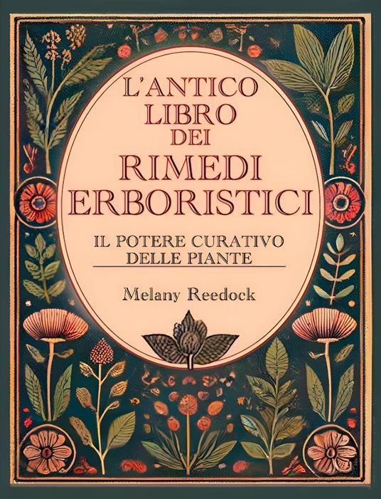 L'Antico Libro dei Rimedi Erboristici: Il Potere Curativo delle Piante, Centinaia di Erbe, Oltre 600 Rimedi, piu' di 450 Ricette per Tisane Elisir Balsami Tinture e tanto altro - Melany Reedock - ebook