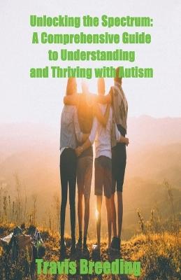 Unlocking the Spectrum: A Comprehensive Guide to Understanding and Thriving with Autism - Travis Breeding - cover