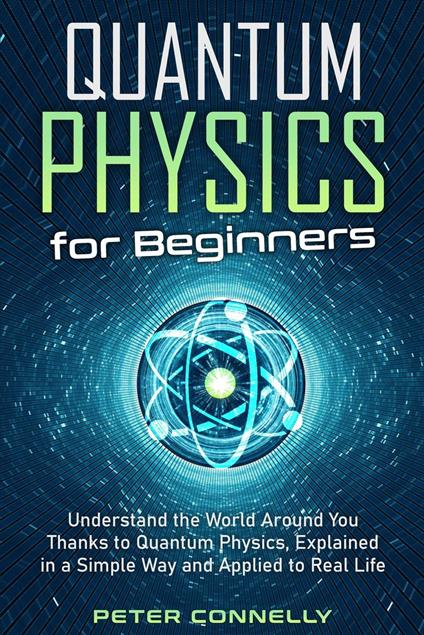 Quantum Physics for Beginners: Understand the World Around You Thanks to Quantum Physics, Explained in a Simple Way and Applied to Real Life