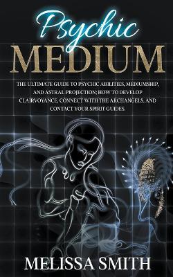 Psychic Medium: The Ultimate Guide to Psychic Abilities, Mediumship, and Astral Projection; How to Develop Clairvoyance, Connect with The Archangels, and Contact Your Spirit Guides. - Melissa Smith - cover