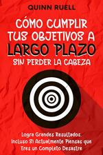 Cómo Cumplir tus Objetivos a Largo Plazo sin Perder la Cabeza: Logra Grandes Resultados, Incluso Si Actualmente Piensas que Eres un Completo Desastre