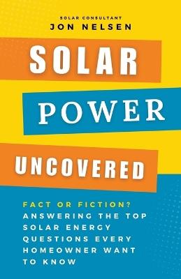 Solar Power Uncovered: Fact or Fiction? Answering the Top Solar Energy Questions Every Homeowner Want to Know - Jon Nelsen - cover