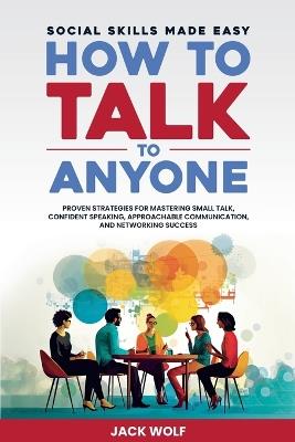 How to Talk to Anyone: Social Skills Made Easy - Proven Strategies for Mastering Small Talk, Confident Speaking, Approachable Communication, and Networking Success - Jack Wolf - cover