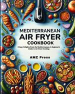 Mediterranean Air Fryer Cookbook : Crispy Delights from the Mediterranean: A Beginner's Guide to Air Fryer Cooking