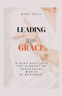 Leading With Grace: A Deep Dive Into the Mindset of Successful Women in Business - Maris Tegan - cover