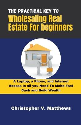 The Practical key to Wholesaling Real Estate for Beginners: A Laptop, a Phone, and Internet Access is all you Need to Make Fast Cash and Build Wealth - V Matthews Christopher - cover