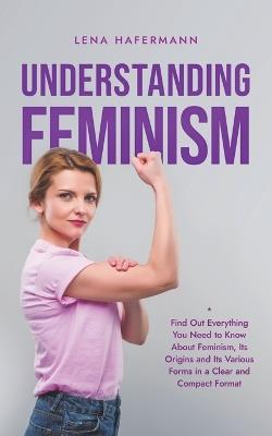 Understanding Feminism Find Out Everything You Need to Know About Feminism, Its Origins and Its Various Forms in a Clear and Compact Format - Lena Hafermann - cover
