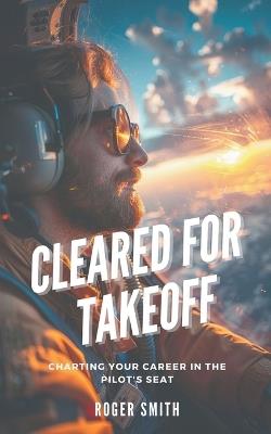 Cleared for Takeoff: Charting Your Path in the Pilot's Seat - Roger Smith - cover