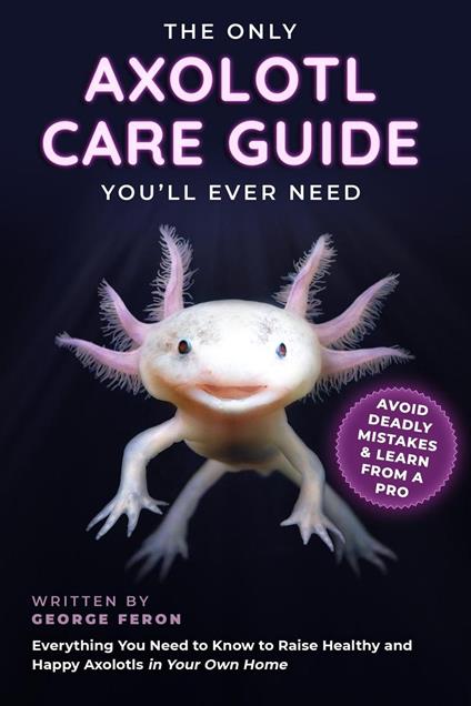 The Only Axolotl Care Guide You'll Ever Need: Avoid Deadly Mistakes & Learn from a Pro: Everything You Need to Know to Raise Healthy and Happy Axolotls in Your Own Home