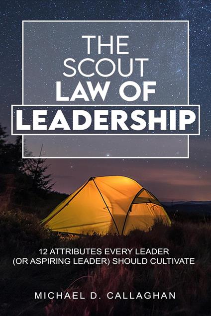 The Scout Law of Leadership: 12 Attributes Every Leader (or Aspiring Leader) Should Cultivate