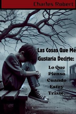 Las Cosas Que Me Gustar?a Decirte: Lo Que Pienso Cuando Estoy Triste. - Charles Robert - cover
