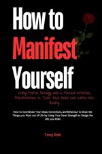 How to Manifest Yourself : How to Coordinate Your Ideas, Convictions, and Behaviour to Draw the Things you Want out of Life by Using Your Inner Strength to Design the Life you Want