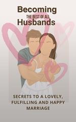 Becoming The Best Of All Husbands: Secrets To A Lovely, Fulfilling And Happy Marriage