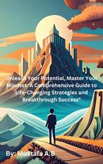 Unleash Your Potential, Master Your Mindset: A Comprehensive Guide to Life-Changing Strategies and Breakthrough Success