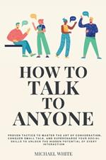 How to Talk to Anyone: Proven Tactics to Master the Art of Conversation, Conquer Small Talk, and Supercharge Your Social Skills to Unlock the Hidden Potential of Every Interaction