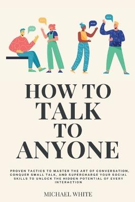 How to Talk to Anyone: Proven Tactics to Master the Art of Conversation, Conquer Small Talk, and Supercharge Your Social Skills to Unlock the Hidden Potential of Every Interaction - Michael White - cover