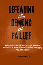 Defeating the Demon of Failure : How to Bounce Back, Rise Stronger and Build Resilience to Achieve Your Goals and Live Happily Above Mediocrity