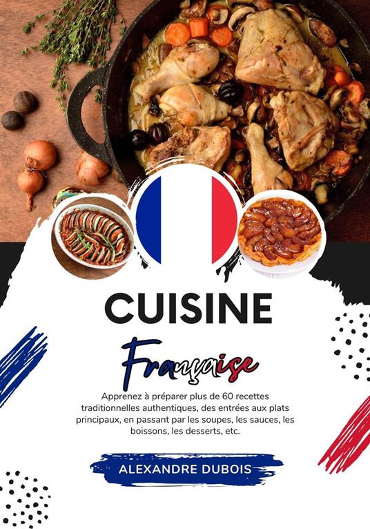 Cuisine Française: Apprenez à Préparer plus 60 Recettes Traditionnelles Authentiques, des Entrées aux Plats Principaux, en Passant par les Soupes, les Sauces, les Boissons, les Dessert, etc