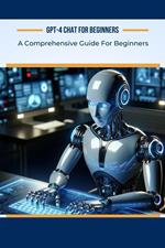 GPT-4 Chat for Beginners: A Comprehensive Guide For Beginners