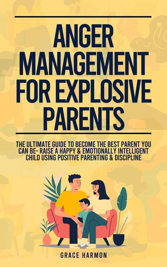 Anger Management For Explosive Parents: The Ultimate Guide To Become The Best Parent You Can Be- Raise A Happy & Emotionally Intelligent Child Using Positive Parenting & Discipline