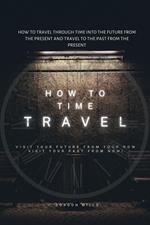 How to Time Travel : How to Travel Through Time into the Future from the Present and Travel to the Past from the Present