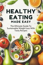Healthy Eating Made Easy: The Ultimate Guide To Sustainable Weight Loss With Tasty Recipes