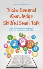 Train General Knowledge Skillful Small Talk - How to Improve Your General Knowledge and Radiate More Intelligence and Self-Confidence