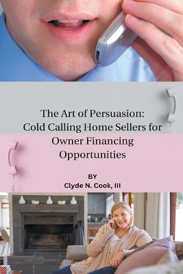 The Art of Persuasion: Cold Calling Home Sellers for Owner Financing Opportunities - Clyde N Cook - cover