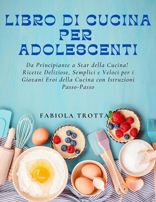 Libro di Cucina per Adolescenti: Da Principiante a Star della Cucina!  Ricette Deliziose, Semplici e Veloci per i Giovani Eroi della Cucina con