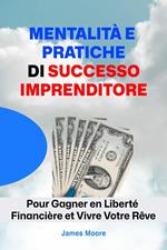 Esprits et Pratiques de Réussite Entrepreneur: Pour Gagner en Liberté Financière et Vivre Votre Rêve