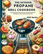 The Outdoor Propane Grill Cookbook : Mastering Flame-Kissed Flavors: Essential Recipes and Techniques for Your Outdoor Propane Grill