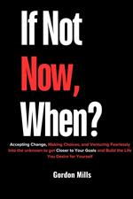 If not now, When? : Accepting Change, Making Choices, and Venturing Fearlessly Into the Unknown to get Closer to Your Goals and Build the Life you Desire for Yourself