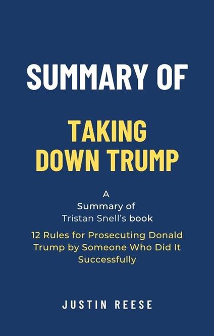 Summary of Taking Down Trump by Tristan Snell: 12 Rules for Prosecuting Donald Trump by Someone Who Did It Successfully