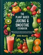 The Plant Based Juicing And Smoothie Cookbook : Delicious Recipes for Optimal Health and Wellness from The Plant Based Juicing And Smoothie Cookbook