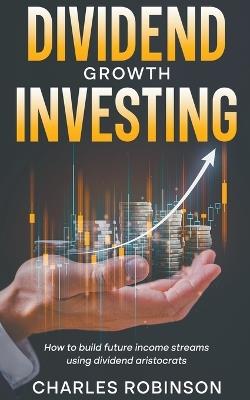 Dividend Growth Investing: How to Build Future Income Streams Using Dividend Aristocrats - Charles Robinson - cover