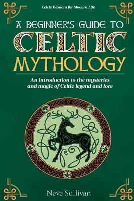 A Beginner's Guide to Celtic Mythology: An Introduction to the Mysteries and Magic of Celtic Legend and Lore - Neve Sullivan - cover