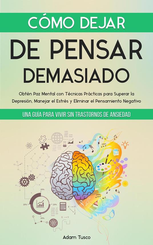 Cómo Dejar de Pensar Demasiado: Una Guía para Vivir sin Trastornos de Ansiedad. Obtén Paz Mental con Técnicas Prácticas para Superar la Depresión, Manejar el Estrés y Eliminar el Pensamiento Negativo