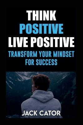 Think Positive, Live Positive: Transform Your Mindset for Success - Jack Cator - cover