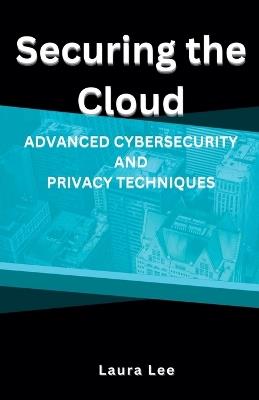 Securing the Cloud Advanced Cybersecurity and Privacy Techniques - Laura Lee - cover