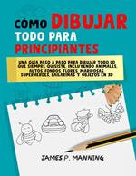 Cómo Dibujar Todo para Principiantes: Una guía paso a paso para dibujar todo lo que siempre quisiste