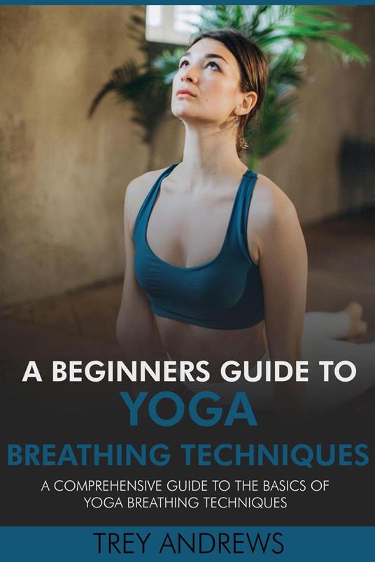 A Beginners Guide to Yoga Breathing Techniques: Comprehensive Guide to Yoga Breathing Techniques