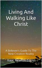 Living And Walking Like Christ: A Believer's Guide To The New Creation Reality