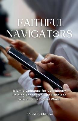 Faithful Navigators: Islamic Guidance for Confidently Raising Teenagers with Faith & Wisdom in a Digital World - Sarah Gulfraz - cover