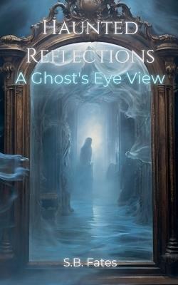 Haunted Reflections: A Ghost's Eye View - S B Fates - cover
